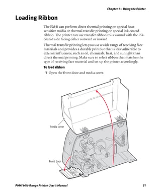 Chapter 1 — Using the Printer
PM4i Mid-Range Printer User’s Manual 31
Loading Ribbon
The PM4i can perform direct thermal printing on special heat-
sensitive media or thermal transfer printing on special ink-coated
ribbon. The printer can use transfer ribbon rolls wound with the ink-
coated side facing either outward or inward.
Thermal transfer printing lets you use a wide range of receiving face
materials and provides a durable printout that is less vulnerable to
external influences, such as oil, chemicals, heat, and sunlight than
direct thermal printing. Make sure to select ribbon that matches the
type of receiving face material and set up the printer accordingly.
To load ribbon
1 Open the front door and media cover.
Front door
Media cover
 