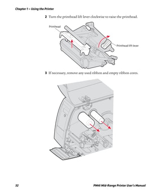 Chapter 1 — Using the Printer
32 PM4i Mid-Range Printer User’s Manual
2 Turn the printhead lift lever clockwise to raise the printhead.
3 If necessary, remove any used ribbon and empty ribbon cores.
Printhead lift lever
Printhead
 