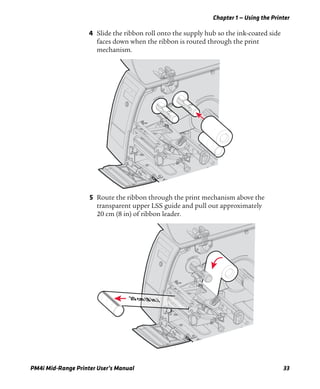 Chapter 1 — Using the Printer
PM4i Mid-Range Printer User’s Manual 33
4 Slide the ribbon roll onto the supply hub so the ink-coated side
faces down when the ribbon is routed through the print
mechanism.
5 Route the ribbon through the print mechanism above the
transparent upper LSS guide and pull out approximately
20 cm (8 in) of ribbon leader.
20 cm (8 in.)
 