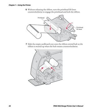 Chapter 1 — Using the Printer
34 PM4i Mid-Range Printer User’s Manual
6 Without releasing the ribbon, turn the printhead lift lever
counterclockwise to engage the printhead and lock the ribbon.
7 Slide the empty cardboard core onto the ribbon rewind hub so the
ribbon is wound up when the hub rotates counterclockwise.
Printhead
lift lever
Printhead
 