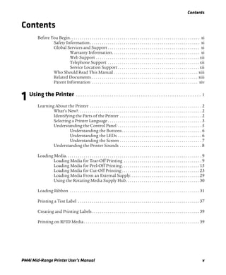 Contents
PM4i Mid-Range Printer User’s Manual v
Contents
Before You Begin. . . . . . . . . . . . . . . . . . . . . . . . . . . . . . . . . . . . . . . . . . . . . . . . . . . . . . . . . . . . . . . . . xi
Safety Information. . . . . . . . . . . . . . . . . . . . . . . . . . . . . . . . . . . . . . . . . . . . . . . . . . . . . . . xi
Global Services and Support . . . . . . . . . . . . . . . . . . . . . . . . . . . . . . . . . . . . . . . . . . . . . . xi
Warranty Information. . . . . . . . . . . . . . . . . . . . . . . . . . . . . . . . . . . . . . . . . . . . xi
Web Support . . . . . . . . . . . . . . . . . . . . . . . . . . . . . . . . . . . . . . . . . . . . . . . . . . . .xii
Telephone Support . . . . . . . . . . . . . . . . . . . . . . . . . . . . . . . . . . . . . . . . . . . . . .xii
Service Location Support . . . . . . . . . . . . . . . . . . . . . . . . . . . . . . . . . . . . . . . . .xii
Who Should Read This Manual . . . . . . . . . . . . . . . . . . . . . . . . . . . . . . . . . . . . . . . . . . xiii
Related Documents . . . . . . . . . . . . . . . . . . . . . . . . . . . . . . . . . . . . . . . . . . . . . . . . . . . . . xiii
Patent Information . . . . . . . . . . . . . . . . . . . . . . . . . . . . . . . . . . . . . . . . . . . . . . . . . . . . . xiv
1 Using the Printer . . . . . . . . . . . . . . . . . . . . . . . . . . . . . . . . . . . . . . . . . . . . . . . . . . . . . . . . 1
Learning About the Printer . . . . . . . . . . . . . . . . . . . . . . . . . . . . . . . . . . . . . . . . . . . . . . . . . . . . . . . . 2
What’s New?. . . . . . . . . . . . . . . . . . . . . . . . . . . . . . . . . . . . . . . . . . . . . . . . . . . . . . . . . . . . . . 2
Identifying the Parts of the Printer . . . . . . . . . . . . . . . . . . . . . . . . . . . . . . . . . . . . . . . . . 2
Selecting a Printer Language . . . . . . . . . . . . . . . . . . . . . . . . . . . . . . . . . . . . . . . . . . . . . . . 3
Understanding the Control Panel . . . . . . . . . . . . . . . . . . . . . . . . . . . . . . . . . . . . . . . . . . 5
Understanding the Buttons. . . . . . . . . . . . . . . . . . . . . . . . . . . . . . . . . . . . . . . . 6
Understanding the LEDs . . . . . . . . . . . . . . . . . . . . . . . . . . . . . . . . . . . . . . . . . . 6
Understanding the Screen . . . . . . . . . . . . . . . . . . . . . . . . . . . . . . . . . . . . . . . . . 7
Understanding the Printer Sounds . . . . . . . . . . . . . . . . . . . . . . . . . . . . . . . . . . . . . . . . . 8
Loading Media. . . . . . . . . . . . . . . . . . . . . . . . . . . . . . . . . . . . . . . . . . . . . . . . . . . . . . . . . . . . . . . . . . . . 9
Loading Media for Tear-Off Printing . . . . . . . . . . . . . . . . . . . . . . . . . . . . . . . . . . . . . . . 9
Loading Media for Peel-Off Printing. . . . . . . . . . . . . . . . . . . . . . . . . . . . . . . . . . . . . . .15
Loading Media for Cut-Off Printing . . . . . . . . . . . . . . . . . . . . . . . . . . . . . . . . . . . . . . .23
Loading Media From an External Supply. . . . . . . . . . . . . . . . . . . . . . . . . . . . . . . . . . .29
Using the Rotating Media Supply Hub. . . . . . . . . . . . . . . . . . . . . . . . . . . . . . . . . . . . .30
Loading Ribbon . . . . . . . . . . . . . . . . . . . . . . . . . . . . . . . . . . . . . . . . . . . . . . . . . . . . . . . . . . . . . . . . .31
Printing a Test Label . . . . . . . . . . . . . . . . . . . . . . . . . . . . . . . . . . . . . . . . . . . . . . . . . . . . . . . . . . . . .37
Creating and Printing Labels. . . . . . . . . . . . . . . . . . . . . . . . . . . . . . . . . . . . . . . . . . . . . . . . . . . . . .39
Printing on RFID Media . . . . . . . . . . . . . . . . . . . . . . . . . . . . . . . . . . . . . . . . . . . . . . . . . . . . . . . . . .39
 