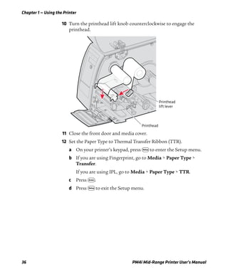 Chapter 1 — Using the Printer
36 PM4i Mid-Range Printer User’s Manual
10 Turn the printhead lift knob counterclockwise to engage the
printhead.
11 Close the front door and media cover.
12 Set the Paper Type to Thermal Transfer Ribbon (TTR).
a On your printer’s keypad, press T to enter the Setup menu.
b If you are using Fingerprint, go to Media > Paper Type >
Transfer.
If you are using IPL, go to Media > Paper Type > TTR.
c Press E.
d Press T to exit the Setup menu.
Printhead
lift lever
Printhead
 