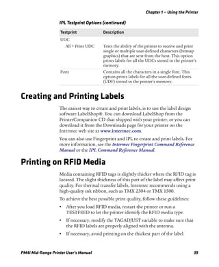Chapter 1 — Using the Printer
PM4i Mid-Range Printer User’s Manual 39
Creating and Printing Labels
The easiest way to create and print labels, is to use the label design
software LabelShop®. You can download LabelShop from the
PrinterCompanion CD that shipped with your printer, or you can
download it from the Downloads page for your printer on the
Intermec web site at www.intermec.com.
You can also use Fingerprint and IPL to create and print labels. For
more information, see the Intermec Fingerprint Command Reference
Manual or the IPL Command Reference Manual.
Printing on RFID Media
Media containing RFID tags is slightly thicker where the RFID tag is
located. The slight thickness of this part of the label may affect print
quality. For thermal transfer labels, Intermec recommends using a
high-quality ink ribbon, such as TMX 2304 or TMX 1500.
To achieve the best possible print quality, follow these guidelines:
• After you load RFID media, restart the printer or run a
TESTFEED to let the printer identify the RFID media type.
• If necessary, modify the TAGADJUST variable to make sure that
the RFID labels are properly aligned with the antenna.
• If necessary, avoid printing on the thickest part of the label.
UDC
All > Print UDC Tests the ability of the printer to receive and print
single or multiple user-defined characters (bitmap
graphics) that are sent from the host. This option
prints labels for all the UDCs stored in the printer’s
memory.
Font Contains all the characters in a single font. This
option prints labels for all the user-defined fonts
(UDF) stored in the printer’s memory.
IPL Testprint Options (continued)
Testprint Description
 