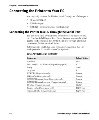 Chapter 2 — Connecting the Printer
42 PM4i Mid-Range Printer User’s Manual
Connecting the Printer to Your PC
You can easily connect the PM4i to your PC using one of these ports:
• RS-232 serial port
• USB device port
• IEEE 1284 communications port (optional)
Connecting the Printer to a PC Through the Serial Port
You can use a serial connection to communicate with your PC and
run PrintSet, LabelShop, or InterDriver. You can also use the serial
port to send commands directly to the printer through a terminal
connection, for instance with Telnet.
Before you can establish a serial connection, make sure that the
settings on the PC match those of your printer.
Serial Port Settings on the Printer
Parameter Default Setting
Baud rate 9600
Data bits (IPL) or Character length (Fingerprint) 8
Parity None
Stop bits 1
RTS/CTS (Fingerprint only) Disable
ENQ/ACK (Fingerprint only) Disable
XON/XOFF, data to host (Fingerprint only) Disable
XON/XOFF, data from host (Fingerprint only) Disable
New line (Fingerprint only) CR/LF
Receive buffer (Fingerprint only) 1024 bytes
Transmit buffer (Fingerprint only) 1024 bytes
 