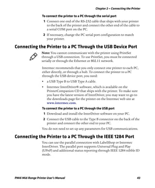 Chapter 2 — Connecting the Printer
PM4i Mid-Range Printer User’s Manual 43
To connect the printer to a PC through the serial port
1 Connect one end of the RS-232 cable that ships with your printer
to the back of the printer and connect the other end of the cable to
a serial COM port on the PC.
2 If necessary, change the PC serial port configuration to match
your printer.
Connecting the Printer to a PC Through the USB Device Port
Intermec recommends that you only connect one printer to each PC,
either directly, or through a hub. To connect the printer to a PC
through the USB device port, you need:
• a USB Type B to USB Type A cable.
• Intermec InterDriver® software, which is available on the
PrinterCompanion CD that ships with the printer. To make sure
you have the latest version of InterDriver, you may want to go to
the downloads page for the printer on the Intermec web site at
www.intermec.com.
To connect the printer to a PC through the USB port
1 Download and install the InterDriver software on your PC.
2 Connect the USB cable to the Type B connector on the back of the
printer and connect the other end to your PC.
You do not need to set up any parameters for USB communications.
Connecting the Printer to a PC Through the IEEE 1284 Port
You can use the parallel connection with LabelShop or Intermec
InterDriver. The parallel port supports Universal Plug and Play
(UPnP) and additional status reporting through IEEE 1284 nibble ID
mode.
Note: You cannot communicate with the printer using PrintSet
through a USB connection. To use PrintSet, you must be connected
serially or through the Ethernet or 802.11 network.
 