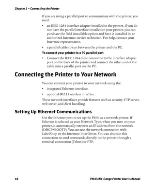 Chapter 2 — Connecting the Printer
44 PM4i Mid-Range Printer User’s Manual
If you are using a parallel port to communicate with the printer, you
need:
• an IEEE 1284 interface adapter installed in the printer. If you do
not have the parallel interface installed in your printer, you can
purchase the field installable option and have it installed by an
authorized Intermec service technician. For help, contact your
Intermec representative.
• a parallel cable to run between the printer and the PC.
To connect your printer to a PC parallel port
• Connect the IEEE 1284 cable connector to the interface adapter
port on the back of the printer and connect the other end of the
cable into a parallel port on the PC.
Connecting the Printer to Your Network
You can connect your printer to your network using the:
• integrated Ethernet interface.
• optional 802.11 wireless interface.
These network interfaces provide features such as security, FTP server,
web server, and Alert handling.
Setting Up Ethernet Communications
Use the Ethernet port to set up the PM4i as a network printer. If
Ethernet is selected as your Network Type, when you turn on your
printer, it automatically retrieves an IP address from the network
(DHCP+BOOTP). You can use the network connection with
LabelShop or the Intermec InterDriver. You can also use this
connection to send commands directly to the printer through a
terminal connection (Telnet) or FTP.
 