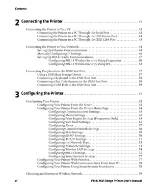Contents
vi PM4i Mid-Range Printer User’s Manual
2 Connecting the Printer . . . . . . . . . . . . . . . . . . . . . . . . . . . . . . . . . . . . . . . . . . . . . . . . 41
Connecting the Printer to Your PC . . . . . . . . . . . . . . . . . . . . . . . . . . . . . . . . . . . . . . . . . . . . . . . .42
Connecting the Printer to a PC Through the Serial Port . . . . . . . . . . . . . . . . . . . . .42
Connecting the Printer to a PC Through the USB Device Port . . . . . . . . . . . . . . .43
Connecting the Printer to a PC Through the IEEE 1284 Port . . . . . . . . . . . . . . . .43
Connecting the Printer to Your Network . . . . . . . . . . . . . . . . . . . . . . . . . . . . . . . . . . . . . . . . . . .44
Setting Up Ethernet Communications . . . . . . . . . . . . . . . . . . . . . . . . . . . . . . . . . . . . .44
Manually Configuring IP Settings . . . . . . . . . . . . . . . . . . . . . . . . . . . . . . . . . . . . . . . . .46
Setting Up 802.11 Radio Communications. . . . . . . . . . . . . . . . . . . . . . . . . . . . . . . . .47
Configuring 802.11 Wireless Security Using Fingerprint . . . . . . . . . . . .50
Configuring 802.11 Wireless Security Using IPL . . . . . . . . . . . . . . . . . . . .53
Connecting Peripherals to the USB Host Port . . . . . . . . . . . . . . . . . . . . . . . . . . . . . . . . . . . . . .57
Using a USB Mass Storage Device . . . . . . . . . . . . . . . . . . . . . . . . . . . . . . . . . . . . . . . . .57
Connecting a Keyboard to the USB Host Port . . . . . . . . . . . . . . . . . . . . . . . . . . . . . .58
Connecting a Bar Code Scanner to the USB Host Port. . . . . . . . . . . . . . . . . . . . . . .58
Connecting a USB Hub to the USB Host Port . . . . . . . . . . . . . . . . . . . . . . . . . . . . . .59
3 Configuring the Printer. . . . . . . . . . . . . . . . . . . . . . . . . . . . . . . . . . . . . . . . . . . . . . . . 61
Configuring Your Printer . . . . . . . . . . . . . . . . . . . . . . . . . . . . . . . . . . . . . . . . . . . . . . . . . . . . . . . . .62
Configuring Your Printer From the Screen . . . . . . . . . . . . . . . . . . . . . . . . . . . . . . . . .62
Configuring Your Printer From the Printer Home Page. . . . . . . . . . . . . . . . . . . . . .64
Configuring Communications Settings . . . . . . . . . . . . . . . . . . . . . . . . . . . .65
Configuring Media Settings . . . . . . . . . . . . . . . . . . . . . . . . . . . . . . . . . . . . . .65
Configuring Print Engine Settings (Fingerprint Only). . . . . . . . . . . . . . .65
Configuring Web Shell Settings . . . . . . . . . . . . . . . . . . . . . . . . . . . . . . . . . . .65
Configuring Alerts . . . . . . . . . . . . . . . . . . . . . . . . . . . . . . . . . . . . . . . . . . . . . . .67
Configuring General Network Settings . . . . . . . . . . . . . . . . . . . . . . . . . . . .68
Configuring Mail Settings . . . . . . . . . . . . . . . . . . . . . . . . . . . . . . . . . . . . . . . .69
Configuring SNMP Settings . . . . . . . . . . . . . . . . . . . . . . . . . . . . . . . . . . . . . .70
Configuring TCP/IP Settings . . . . . . . . . . . . . . . . . . . . . . . . . . . . . . . . . . . . .71
Configuring the Network Type. . . . . . . . . . . . . . . . . . . . . . . . . . . . . . . . . . . .73
Configuring Avalanche Settings. . . . . . . . . . . . . . . . . . . . . . . . . . . . . . . . . . .73
Configuring Wireless LAN Settings. . . . . . . . . . . . . . . . . . . . . . . . . . . . . . . .74
Configuring 802.1x Settings . . . . . . . . . . . . . . . . . . . . . . . . . . . . . . . . . . . . . .75
Configuring SmartSystems Settings . . . . . . . . . . . . . . . . . . . . . . . . . . . . . . .77
Configuring Your Printer With PrintSet. . . . . . . . . . . . . . . . . . . . . . . . . . . . . . . . . . . .77
Configuring Your Printer With Commands Sent From Your PC. . . . . . . . . . . . . .78
Configuring Your Printer Using SmartSystems Foundation . . . . . . . . . . . . . . . . .78
Choosing an Ethernet or Wireless Network. . . . . . . . . . . . . . . . . . . . . . . . . . . . . . . . . . . . . . . . .79
 