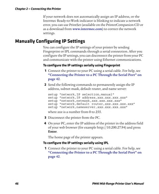 Chapter 2 — Connecting the Printer
46 PM4i Mid-Range Printer User’s Manual
If your network does not automatically assign an IP address, or the
Intermec Ready-to-Work indicator is blinking to indicate a network
error, you can use PrintSet (available on the PrinterCompanion CD or
as a download from www.intermec.com) to correct the network
settings.
Manually Configuring IP Settings
You can configure the IP settings of your printer by sending
Fingerprint or IPL commands through a serial connection. After you
configure the IP settings, you can disconnect the printer from your PC
and communicate with the printer using Ethernet communications.
To configure the IP settings serially using Fingerprint
1 Connect the printer to your PC using a serial cable. For help, see
“Connecting the Printer to a PC Through the Serial Port” on
page 42.
2 Send the following commands to permanently assign the IP
address, subnet mask, default router, and name server:
setup "network,IP selection,manual"
setup "network,IP address,xxx.xxx.xxx.xxx"
setup "network,netmask,xxx.xxx.xxx.xxx"
setup "network,default router,xxx.xxx.xxx.xxx"
setup "network,nameserver,xxx.xxx.xxx.xxx"
where xxx is a number from 0 to 255.
3 Disconnect the printer from the PC.
4 On your PC, enter the IP address of the printer in the address field
of your web browser (for example http://10.200.27.94) and press
Enter.
The home page of the printer appears.
To configure the IP settings serially using IPL
1 Connect the printer to your PC using a serial cable. For help, see
“Connecting the Printer to a PC Through the Serial Port” on
page 42.
 