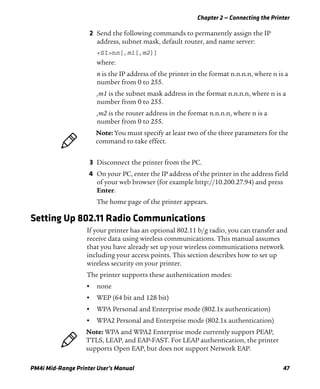 Chapter 2 — Connecting the Printer
PM4i Mid-Range Printer User’s Manual 47
2 Send the following commands to permanently assign the IP
address, subnet mask, default router, and name server:
<SI>nn[,m1[,m2]]
where:
n is the IP address of the printer in the format n.n.n.n, where n is a
number from 0 to 255.
,m1 is the subnet mask address in the format n.n.n.n, where n is a
number from 0 to 255.
,m2 is the router address in the format n.n.n.n, where n is a
number from 0 to 255.
3 Disconnect the printer from the PC.
4 On your PC, enter the IP address of the printer in the address field
of your web browser (for example http://10.200.27.94) and press
Enter.
The home page of the printer appears.
Setting Up 802.11 Radio Communications
If your printer has an optional 802.11 b/g radio, you can transfer and
receive data using wireless communications. This manual assumes
that you have already set up your wireless communications network
including your access points. This section describes how to set up
wireless security on your printer.
The printer supports these authentication modes:
• none
• WEP (64 bit and 128 bit)
• WPA Personal and Enterprise mode (802.1x authentication)
• WPA2 Personal and Enterprise mode (802.1x authentication)
Note: You must specify at least two of the three parameters for the
command to take effect.
Note: WPA and WPA2 Enterprise mode currently support PEAP,
TTLS, LEAP, and EAP-FAST. For LEAP authentication, the printer
supports Open EAP, but does not support Network EAP.
 