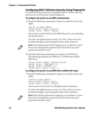Chapter 2 — Connecting the Printer
50 PM4i Mid-Range Printer User’s Manual
Configuring 802.11 Wireless Security Using Fingerprint
Use the following procedures to configure 802.11 wireless security
parameters on your printer using Fingerprint.
To configure the printer to use WEP authentication
1 Send the following commands to login as an admin and set the
SSID:
run"su -p pass admin"
setup write "wlan","uart1:"
setup "wlan","SSID","xxxxx"
where xxxxx can be from 0 to 32 ASCII characters, not including
the double quote.
To enter non-alphanumeric octets, use “%nn,” where nn is two
hexadecimal digits representing the value of the character
2 Send the following commands to configure the WEP keys.
The following example sets WEP key 1 to 01234 and enables
WEP key 1.
setup "wlan","WEP1","0x3031323334"
setup "wlan",".WEP_KEY","1"
setup "wlan","ACTIVE","1"
setup write "wlan","uart1:"
To configure the printer to use WPA-PSK or WPA2-PSK mode
1 Send the following commands to login as an admin and set the
SSID:
run"su-p pass admin"
setup write "wlan","uart1:"
setup "wlan","SSID","xxxxx"
where xxxxx can be from 0 to 32 alphanumeric characters.
To enter non-alphanumeric octets, use “%nn,” where nn is two
hexadecimal digits representing the value of the character
Note: The default password for logging in as an admin is “pass.”
If you have changed the password, you will need to use your
password instead of “pass.”
Note: The default password for logging in as an admin is “pass.”
If you have changed the password, you will need to use your
password instead of “pass.”
 