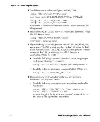 Chapter 2 — Connecting the Printer
52 PM4i Mid-Range Printer User’s Manual
3 Send these commands to configure the EAP_TYPE:
setup "8021x","EAP_TYPE","xxxx"
where xxxx can be OFF, LEAP, PEAP, TTLS, or EAP-FAST.
setup "8021x",".EAP_USER","xxxx"
setup "8021x","EAP_PASS","xxxx"
where xxxx is the unique username and the unique password for
this protocol.
4 If you are using TTLS, you may need to send this command to set
the TTLS outer name:
setup "8021x","TTLS_USER","xxxx"
where xxxx is the outer name.
5 If you are using EAP-FAST, you can use PAC and ACQUIRE_PAC
commands. The PAC setting specifies the PAC file to use for EAP-
FAST authentication. The ACQUIRE_PAC setting checks to see if
automatic PAC file provisioning is enabled. You can set
ACQUIRE_PAC to on or off.
• Send the following command to set PAC to use /tmp/my.pac
with a pass phrase of “verysecret”:
setup "8021x","PAC","/tmp/my.pac @verysecret"
• Send the following command to set ACQUIRE_PAC to on:
setup "8021x","ACQUIRE_PAC","ON"
6 If you are using certificates for validation, here are some
commands you may need to use.
• Send the following commands to set a certificate and enable
validation:
setup "8021x","CA_CERT","c:/test.pfx@export"
setup "8021x","VALIDATE","ON"
where c:/test.pfx is the location and name of the certificate on
the printer and export is the passphrase.
 