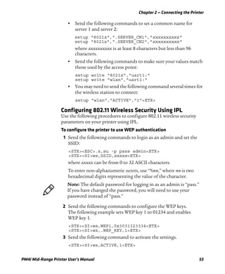 Chapter 2 — Connecting the Printer
PM4i Mid-Range Printer User’s Manual 53
• Send the following commands to set a common name for
server 1 and server 2:
setup "8021x",".SERVER_CN1","xxxxxxxxxx"
setup "8021x",".SERVER_CN2","xxxxxxxxxx"
where xxxxxxxxxx is at least 8 characters but less than 96
characters.
• Send the following commands to make sure your values match
those used by the access point:
setup write "8021x","uart1:"
setup write "wlan","uart1:"
• You may need to send the following command several times for
the wireless station to connect:
setup "wlan","ACTIVE","1"<ETX>
Configuring 802.11 Wireless Security Using IPL
Use the following procedures to configure 802.11 wireless security
parameters on your printer using IPL.
To configure the printer to use WEP authentication
1 Send the following commands to login as an admin and set the
SSID:
<STX><ESC>.x,su -p pass admin<ETX>
<STX><SI>ws,SSID,xxxxx<ETX>
where xxxxx can be from 0 to 32 ASCII characters.
To enter non-alphanumeric octets, use “%nn,” where nn is two
hexadecimal digits representing the value of the character.
2 Send the following commands to configure the WEP keys.
The following example sets WEP key 1 to 01234 and enables
WEP key 1.
<STX><SI>ws,WEP1,0x3031323334<ETX>
<STX><SI>ws,.WEP_KEY,1<ETX>
3 Send the following command to activate the settings.
<STX><SI>ws,ACTIVE,1<ETX>
Note: The default password for logging in as an admin is “pass.”
If you have changed the password, you will need to use your
password instead of “pass.”
 