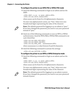 Chapter 2 — Connecting the Printer
54 PM4i Mid-Range Printer User’s Manual
To configure the printer to use WPA-PSK or WPA2-PSK mode
1 Send the following commands to login as an admin and set the
SSID:
<STX><ESC>.x,su -p pass admin<ETX>
<STX><SI>ws,SSID,xxxxx<ETX>
where xxxxx can be from 0 to 32 alphanumeric characters.
To enter non-alphanumeric octets, use “%nn,” where nn is two
hexadecimal digits representing the value of the character
2 Send one of the following commands to turn on WPA or WPA2
authentication. Send the WPA-PSK or WPA2-PSK command to set
a pre-shared key:
<STX><SI>ws,WPA,OFF<ETX>
<STX><SI>ws,WPA2,ON<ETX>
<STX><SI>ws,WPA_PSK, xxxxxxxxxx<ETX>
where xxxxxxxxxx is a value between 8 and 64 characters.
3 Send the following command to activate the settings:
<STX><SI>ws,ACTIVE,1<ETX>
To configure the printer to use WPA or WPA2 Enterprise mode
1 Send the following commands to login as an admin and set the
SSID:
<STX><ESC>.x,su -p pass admin<ETX>
<STX><SI>ws,SSID,xxxxx<ETX>
where xxxxx can be from 0 to 32 alphanumeric characters.
To enter non-alphanumeric octets, use “%nn,” where nn is two
hexadecimal digits representing the value of the character
Note: The default password for logging in as an admin is “pass.”
If you have changed the password, you need to use your password
instead of “pass.”
Note: The default password for logging in as an admin is pass.
If you have changed the password, you need to use your password
instead of pass.
 