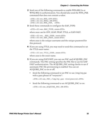Chapter 2 — Connecting the Printer
PM4i Mid-Range Printer User’s Manual 55
2 Send one of the following commands to enable WPA-802.1x or
WPA2-802.1x authentication. You should also send the WPA_PSK
command that does not contain a value:
<STX><SI>ws,WPA,OFF<ETX>
<STX><SI>ws,WPA2,ON<ETX>
<STX><SI>ws,WPA_PSK, <ETX>
3 Send these commands to configure the EAP_TYPE:
<STX><SI>ws,EAP_TYPE,xxxx<ETX>
where xxxx can be OFF, LEAP, PEAP, TTLS, or EAP-FAST.
<STX><SI>ws,.EAP_USER,xxxx<ETX>
<STX><SI>ws,EAP_PASS,xxxx<ETX>
where xxxx is the unique username and the unique password for
this protocol.
4 If you are using TTLS, you may need to send this command to set
the TTLS outer name:
<STX><SI>ws,TTLS_USER,xxxx<ETX>
where xxxx is the outer name.
5 If you are using EAP-FAST, you can use PAC and ACQUIRE_PAC
commands. The PAC setting specifies the PAC file to use for EAP-
FAST authentication. The ACQUIRE_PAC setting checks to see if
automatic PAC file provisioning is enabled. You can set
ACQUIRE_PAC to on or off.
• Send the following command to set PAC to use /tmp/my.pac
with a pass phrase of “verysecret”:
<STX><SI>ws,PAC,/tmp/my.pac @verysecret<ETX>
• Send the following command to set ACQUIRE_PAC to on:
<STX><SI>ws,ACQUIRE_PAC,ON<ETX>
 