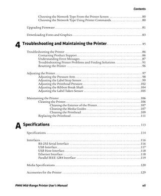 Contents
PM4i Mid-Range Printer User’s Manual vii
Choosing the Network Type From the Printer Screen . . . . . . . . . . . . . . . . . . . . . . .80
Choosing the Network Type Using Printer Commands. . . . . . . . . . . . . . . . . . . . . .80
Upgrading Firmware . . . . . . . . . . . . . . . . . . . . . . . . . . . . . . . . . . . . . . . . . . . . . . . . . . . . . . . . . . . . .81
Downloading Fonts and Graphics . . . . . . . . . . . . . . . . . . . . . . . . . . . . . . . . . . . . . . . . . . . . . . . . .83
4 Troubleshooting and Maintaining the Printer. . . . . . . . . . . . . . . . . . . . . . 85
Troubleshooting the Printer . . . . . . . . . . . . . . . . . . . . . . . . . . . . . . . . . . . . . . . . . . . . . . . . . . . . . .86
Contacting Product Support. . . . . . . . . . . . . . . . . . . . . . . . . . . . . . . . . . . . . . . . . . . . . .86
Understanding Error Messages. . . . . . . . . . . . . . . . . . . . . . . . . . . . . . . . . . . . . . . . . . . .87
Troubleshooting Printer Problems and Finding Solutions . . . . . . . . . . . . . . . . . . .91
Resetting the Printer . . . . . . . . . . . . . . . . . . . . . . . . . . . . . . . . . . . . . . . . . . . . . . . . . . . . .96
Adjusting the Printer . . . . . . . . . . . . . . . . . . . . . . . . . . . . . . . . . . . . . . . . . . . . . . . . . . . . . . . . . . . . .97
Adjusting the Pressure Arm . . . . . . . . . . . . . . . . . . . . . . . . . . . . . . . . . . . . . . . . . . . . . . .98
Adjusting the Label Stop Sensor. . . . . . . . . . . . . . . . . . . . . . . . . . . . . . . . . . . . . . . . . . .99
Adjusting the Printhead Pressure. . . . . . . . . . . . . . . . . . . . . . . . . . . . . . . . . . . . . . . . .102
Adjusting the Ribbon Break Shaft . . . . . . . . . . . . . . . . . . . . . . . . . . . . . . . . . . . . . . . .104
Adjusting the Label Taken Sensor . . . . . . . . . . . . . . . . . . . . . . . . . . . . . . . . . . . . . . . .105
Maintaining the Printer . . . . . . . . . . . . . . . . . . . . . . . . . . . . . . . . . . . . . . . . . . . . . . . . . . . . . . . . .106
Cleaning the Printer. . . . . . . . . . . . . . . . . . . . . . . . . . . . . . . . . . . . . . . . . . . . . . . . . . . . .106
Cleaning the Exterior of the Printer. . . . . . . . . . . . . . . . . . . . . . . . . . . . . . .107
Cleaning the Media Guides . . . . . . . . . . . . . . . . . . . . . . . . . . . . . . . . . . . . . .107
Cleaning the Printhead . . . . . . . . . . . . . . . . . . . . . . . . . . . . . . . . . . . . . . . . . .109
Replacing the Printhead . . . . . . . . . . . . . . . . . . . . . . . . . . . . . . . . . . . . . . . . . . . . . . . . .111
A Specifications . . . . . . . . . . . . . . . . . . . . . . . . . . . . . . . . . . . . . . . . . . . . . . . . . . . . . . . . 113
Specifications. . . . . . . . . . . . . . . . . . . . . . . . . . . . . . . . . . . . . . . . . . . . . . . . . . . . . . . . . . . . . . . . . . .114
Interfaces. . . . . . . . . . . . . . . . . . . . . . . . . . . . . . . . . . . . . . . . . . . . . . . . . . . . . . . . . . . . . . . . . . . . . . .116
RS-232 Serial Interface . . . . . . . . . . . . . . . . . . . . . . . . . . . . . . . . . . . . . . . . . . . . . . . . . .116
USB Interface. . . . . . . . . . . . . . . . . . . . . . . . . . . . . . . . . . . . . . . . . . . . . . . . . . . . . . . . . . .117
USB Host Interface. . . . . . . . . . . . . . . . . . . . . . . . . . . . . . . . . . . . . . . . . . . . . . . . . . . . . .118
Ethernet Interface. . . . . . . . . . . . . . . . . . . . . . . . . . . . . . . . . . . . . . . . . . . . . . . . . . . . . . .118
Parallel IEEE 1284 Interface . . . . . . . . . . . . . . . . . . . . . . . . . . . . . . . . . . . . . . . . . . . . .119
Media Specifications . . . . . . . . . . . . . . . . . . . . . . . . . . . . . . . . . . . . . . . . . . . . . . . . . . . . . . . . . . . .120
Accessories for the Printer . . . . . . . . . . . . . . . . . . . . . . . . . . . . . . . . . . . . . . . . . . . . . . . . . . . . . . .129
 