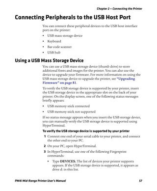 Chapter 2 — Connecting the Printer
PM4i Mid-Range Printer User’s Manual 57
Connecting Peripherals to the USB Host Port
You can connect these peripheral devices to the USB host interface
port on the printer:
• USB mass storage device
• Keyboard
• Bar code scanner
• USB hub
Using a USB Mass Storage Device
You can use a USB mass storage device (thumb drive) to store
additional fonts and images for the printer. You can also use the
device to upgrade your firmware. For more information on using the
USB mass storage device to upgrade the printer, see “Upgrading
Firmware” on page 81.
To verify the USB storage device is supported by your printer, insert
the USB storage device in the appropriate slot on the back of your
printer. On the display screen, one of the following status messages
briefly appears:
• USB memory stick connected
• USB memory stick not supported
If no status message appears when you insert the USB storage device,
you can manually verify the USB storage device is supported using
HyperTerminal.
To verify the USB storage device is supported by your printer
1 Connect one end of your serial cable to your printer, and connect
the other end to your PC.
2 On your PC, open HyperTerminal.
3 In HyperTerminal, use one of the following Fingerprint
commands:
• Type DEVICES. The list of devices your printer supports
appears. If the USB storage device is supported, it appears as
drive d: in this list.
 