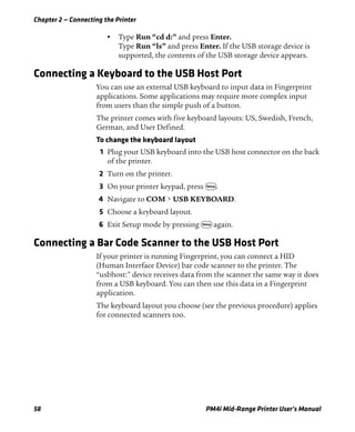 Chapter 2 — Connecting the Printer
58 PM4i Mid-Range Printer User’s Manual
• Type Run “cd d:” and press Enter.
Type Run “ls” and press Enter. If the USB storage device is
supported, the contents of the USB storage device appears.
Connecting a Keyboard to the USB Host Port
You can use an external USB keyboard to input data in Fingerprint
applications. Some applications may require more complex input
from users than the simple push of a button.
The printer comes with five keyboard layouts: US, Swedish, French,
German, and User Defined.
To change the keyboard layout
1 Plug your USB keyboard into the USB host connector on the back
of the printer.
2 Turn on the printer.
3 On your printer keypad, press T.
4 Navigate to COM > USB KEYBOARD.
5 Choose a keyboard layout.
6 Exit Setup mode by pressing T again.
Connecting a Bar Code Scanner to the USB Host Port
If your printer is running Fingerprint, you can connect a HID
(Human Interface Device) bar code scanner to the printer. The
“usbhost:” device receives data from the scanner the same way it does
from a USB keyboard. You can then use this data in a Fingerprint
application.
The keyboard layout you choose (see the previous procedure) applies
for connected scanners too.
 