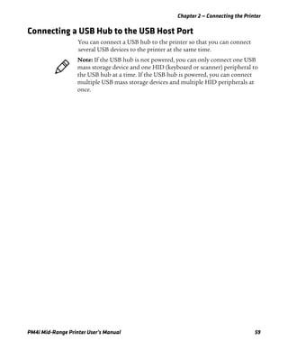 Chapter 2 — Connecting the Printer
PM4i Mid-Range Printer User’s Manual 59
Connecting a USB Hub to the USB Host Port
You can connect a USB hub to the printer so that you can connect
several USB devices to the printer at the same time.
Note: If the USB hub is not powered, you can only connect one USB
mass storage device and one HID (keyboard or scanner) peripheral to
the USB hub at a time. If the USB hub is powered, you can connect
multiple USB mass storage devices and multiple HID peripherals at
once.
 