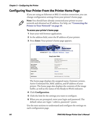 Chapter 3 — Configuring the Printer
64 PM4i Mid-Range Printer User’s Manual
Configuring Your Printer From the Printer Home Page
If you are using an Ethernet or 802.11 wireless connection, you can
change configuration settings from your printer’s home page.
To access your printer’s home page
1 Start your web browser application.
2 In the address field, enter the IP address of your printer.
3 Press Enter. Your printer’s home page appears.
The home page displays the assigned name, firmware version,
Active Command Set, MAC address, and IP address of your
printer. The home page also displays the contents of the image
buffer, as well as the status of the Ready-to-Work indicator.
4 Click Configuration.
5 Click the link for the settings you want to configure.
6 When you are prompted, enter your login and password. The
default values are: login = admin, password = pass.
Use the next sections to understand and configure the settings on
each configuration page.
Note: You should have already connected your printer to your
network and obtained an IP address. For help, see “Connecting the
Printer to Your Network” on page 44.
 