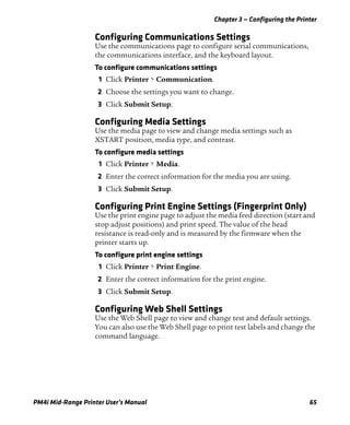 Chapter 3 — Configuring the Printer
PM4i Mid-Range Printer User’s Manual 65
Configuring Communications Settings
Use the communications page to configure serial communications,
the communications interface, and the keyboard layout.
To configure communications settings
1 Click Printer > Communication.
2 Choose the settings you want to change.
3 Click Submit Setup.
Configuring Media Settings
Use the media page to view and change media settings such as
XSTART position, media type, and contrast.
To configure media settings
1 Click Printer > Media.
2 Enter the correct information for the media you are using.
3 Click Submit Setup.
Configuring Print Engine Settings (Fingerprint Only)
Use the print engine page to adjust the media feed direction (start and
stop adjust positions) and print speed. The value of the head
resistance is read-only and is measured by the firmware when the
printer starts up.
To configure print engine settings
1 Click Printer > Print Engine.
2 Enter the correct information for the print engine.
3 Click Submit Setup.
Configuring Web Shell Settings
Use the Web Shell page to view and change test and default settings.
You can also use the Web Shell page to print test labels and change the
command language.
 
