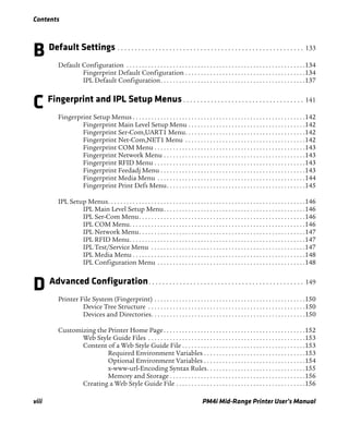 Contents
viii PM4i Mid-Range Printer User’s Manual
B Default Settings . . . . . . . . . . . . . . . . . . . . . . . . . . . . . . . . . . . . . . . . . . . . . . . . . . . . . . 133
Default Configuration . . . . . . . . . . . . . . . . . . . . . . . . . . . . . . . . . . . . . . . . . . . . . . . . . . . . . . . . . .134
Fingerprint Default Configuration . . . . . . . . . . . . . . . . . . . . . . . . . . . . . . . . . . . . . . .134
IPL Default Configuration. . . . . . . . . . . . . . . . . . . . . . . . . . . . . . . . . . . . . . . . . . . . . . .137
C Fingerprint and IPL Setup Menus . . . . . . . . . . . . . . . . . . . . . . . . . . . . . . . . . . . 141
Fingerprint Setup Menus . . . . . . . . . . . . . . . . . . . . . . . . . . . . . . . . . . . . . . . . . . . . . . . . . . . . . . . .142
Fingerprint Main Level Setup Menu . . . . . . . . . . . . . . . . . . . . . . . . . . . . . . . . . . . . . .142
Fingerprint Ser-Com,UART1 Menu. . . . . . . . . . . . . . . . . . . . . . . . . . . . . . . . . . . . . . .142
Fingerprint Net-Com,NET1 Menu . . . . . . . . . . . . . . . . . . . . . . . . . . . . . . . . . . . . . . .142
Fingerprint COM Menu . . . . . . . . . . . . . . . . . . . . . . . . . . . . . . . . . . . . . . . . . . . . . . . . .143
Fingerprint Network Menu . . . . . . . . . . . . . . . . . . . . . . . . . . . . . . . . . . . . . . . . . . . . . .143
Fingerprint RFID Menu . . . . . . . . . . . . . . . . . . . . . . . . . . . . . . . . . . . . . . . . . . . . . . . . .143
Fingerprint Feedadj Menu . . . . . . . . . . . . . . . . . . . . . . . . . . . . . . . . . . . . . . . . . . . . . . .143
Fingerprint Media Menu . . . . . . . . . . . . . . . . . . . . . . . . . . . . . . . . . . . . . . . . . . . . . . . .144
Fingerprint Print Defs Menu. . . . . . . . . . . . . . . . . . . . . . . . . . . . . . . . . . . . . . . . . . . . .145
IPL Setup Menus. . . . . . . . . . . . . . . . . . . . . . . . . . . . . . . . . . . . . . . . . . . . . . . . . . . . . . . . . . . . . . . .146
IPL Main Level Setup Menu. . . . . . . . . . . . . . . . . . . . . . . . . . . . . . . . . . . . . . . . . . . . . .146
IPL Ser-Com Menu. . . . . . . . . . . . . . . . . . . . . . . . . . . . . . . . . . . . . . . . . . . . . . . . . . . . . .146
IPL COM Menu. . . . . . . . . . . . . . . . . . . . . . . . . . . . . . . . . . . . . . . . . . . . . . . . . . . . . . . . .146
IPL Network Menu. . . . . . . . . . . . . . . . . . . . . . . . . . . . . . . . . . . . . . . . . . . . . . . . . . . . . .147
IPL RFID Menu. . . . . . . . . . . . . . . . . . . . . . . . . . . . . . . . . . . . . . . . . . . . . . . . . . . . . . . . .147
IPL Test/Service Menu . . . . . . . . . . . . . . . . . . . . . . . . . . . . . . . . . . . . . . . . . . . . . . . . . .147
IPL Media Menu . . . . . . . . . . . . . . . . . . . . . . . . . . . . . . . . . . . . . . . . . . . . . . . . . . . . . . . .148
IPL Configuration Menu . . . . . . . . . . . . . . . . . . . . . . . . . . . . . . . . . . . . . . . . . . . . . . . .148
D Advanced Configuration. . . . . . . . . . . . . . . . . . . . . . . . . . . . . . . . . . . . . . . . . . . . . 149
Printer File System (Fingerprint) . . . . . . . . . . . . . . . . . . . . . . . . . . . . . . . . . . . . . . . . . . . . . . . . .150
Device Tree Structure . . . . . . . . . . . . . . . . . . . . . . . . . . . . . . . . . . . . . . . . . . . . . . . . . . .150
Devices and Directories. . . . . . . . . . . . . . . . . . . . . . . . . . . . . . . . . . . . . . . . . . . . . . . . . .150
Customizing the Printer Home Page. . . . . . . . . . . . . . . . . . . . . . . . . . . . . . . . . . . . . . . . . . . . . .152
Web Style Guide Files . . . . . . . . . . . . . . . . . . . . . . . . . . . . . . . . . . . . . . . . . . . . . . . . . . .153
Content of a Web Style Guide File . . . . . . . . . . . . . . . . . . . . . . . . . . . . . . . . . . . . . . . .153
Required Environment Variables . . . . . . . . . . . . . . . . . . . . . . . . . . . . . . . . .153
Optional Environment Variables . . . . . . . . . . . . . . . . . . . . . . . . . . . . . . . . .154
x-www-url-Encoding Syntax Rules. . . . . . . . . . . . . . . . . . . . . . . . . . . . . . . .155
Memory and Storage . . . . . . . . . . . . . . . . . . . . . . . . . . . . . . . . . . . . . . . . . . . .156
Creating a Web Style Guide File . . . . . . . . . . . . . . . . . . . . . . . . . . . . . . . . . . . . . . . . . .156
 