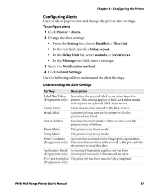 Chapter 3 — Configuring the Printer
PM4i Mid-Range Printer User’s Manual 67
Configuring Alerts
Use the Alerts page to view and change the printer alert settings.
To configure alerts
1 Click Printer > Alerts.
2 Change the alert settings:
• From the Setting list, choose Enabled or Disabled.
• In the text field, specify a Delay repeat.
• In the Delay Unit list, select seconds or occurrences.
• In the Message text field, enter a message.
3 Select the Notification method.
4 Click Submit Settings.
Use the following table to understand the Alert Settings.
Understanding the Alert Settings
Setting Description
Label Not Taken
(Fingerprint only)
Sent when the printed label is not taken from the
printer. This setting applies to label and ticket media
and requires an optional label taken sensor.
Cutter Error There was an error related to the label cutter.
Head Lifted A printer job was sent to the printer while the
printhead was lifted.
Out of Ribbon You have thermal transfer ribbon selected and the
printer is out of ribbon.
Pause Mode The printer is in Pause mode.
Setup Mode The printer is in Setup mode.
Error Condition
(Fingerprint only)
An error has occurred in the Fingerprint application.
The error does not have to be critical to the print job for
the printer to send this alert.
Application Break
(Fingerprint only)
A running Fingerprint application has been
interrupted manually or because of an error.
Print Job Complete
(Fingerprint only)
The print job has been successfully completed.
 