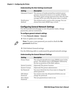 Chapter 3 — Configuring the Printer
68 PM4i Mid-Range Printer User’s Manual
Configuring General Network Settings
Use the General network page to view the printer name, change
passwords, and set restrictions.
To configure general network settings
1 Click Network Admin > General.
2 View or update your settings.
3 Click Submit General settings.
Use the following table to understand the general network settings.
Odometer Count 1 The amount of media printed has reached a preset
amount, measured in meters or in number of labels.
The Delay repeat setting represents how often the alert
message will be sent when the preset value is reached.
Notification
Method
The method used to send an alert message. You can
choose from mail, SNMP-trap, or both.
Understanding the Alert Settings (continued)
Setting Description
Note: To enter a new password, you need to check the Set
password check box.
Understanding the General Network Settings
Setting Description
Printer Name The network identification name (WINS name) of the
printer. The default name is INTERMEC followed by
the last six positions of the MAC address.
System Location (Optional) The printer location.
System Contact (Optional) The printer administrator.
Set Password You must check this box if you want to change the
admin password.
Old Admin
Password
You need to enter the old password before you can
change the password.
New Admin
Password
The new password you want to use.
 