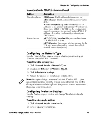 Chapter 3 — Configuring the Printer
PM4i Mid-Range Printer User’s Manual 73
Configuring the Network Type
Use the Network Type page to choose whether you are using an
Ethernet or wireless 802.11 network.
To configure the network type
1 Click Network Admin > Network Type.
2 Select either Ethernet or Wireless 802.11.
3 Click Submit new settings.
4 Reboot the printer for the changes to take effect.
Configuring Avalanche Settings
Use the Avalanche page to view and change Wavelink Avalanche
settings.
To configure Avalanche settings
1 Click Network Admin > Avalanche.
2 View or update your settings.
Name Resolution DNS Server: The IP address of the name server.
DNSv6 Server: The IP address of the name server for
IPv6.
WINS Server (Primary and Secondary): The IP
addresses of the primary and secondary WINS servers.
If you chose DHCP or BOOTP for the configuration
method, you may see the currently assigned WINS IP
addresses depending on the configuration of your
DHCP server.
Printer Service NET1 TCP Port Number: The port number for raw
TCP. The default is 9100.
NET1 Queuing: Determines whether queuing for the
TCP port is turned on, off, or enabled for multiple
network connections (Multi).
Understanding the TCP/IP Settings (continued)
Setting Description
Note: Once you change the network type to Wireless 802.11, you
cannot communicate with the printer using Ethernet. You need to
change the command through the Setup menu or send a command
through a serial connection.
 