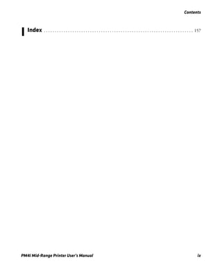 Contents
PM4i Mid-Range Printer User’s Manual ix
I Index . . . . . . . . . . . . . . . . . . . . . . . . . . . . . . . . . . . . . . . . . . . . . . . . . . . . . . . . . . . . . . . . . . . . 157
 