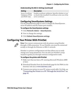 Chapter 3 — Configuring the Printer
PM4i Mid-Range Printer User’s Manual 77
Configuring SmartSystems Settings
Use the SmartSystems page to view or change the SmartSystems
server IP address and the master port number.
To configure the SmartSystems settings
1 Click Network Admin > SmartSystems.
2 View or change the settings.
3 Click Submit SmartSystems settings.
Configuring Your Printer With PrintSet
PrintSet is a printer configuration tool that allows you to easily
change your setup parameters. You can also use PrintSet’s setup
wizards to guide you through common configuration tasks.
To configure the printer with PrintSet
1 Make sure that you have a PC running Microsoft Windows 2000
or later.
2 Download PrintSet from the downloads page for the PM4i on the
Intermec web site at www.intermec.com.
3 Connect your printer to your PC using a serial cable. For help, see
“Connecting the Printer to a PC Through the Serial Port” on
page 42.
Server Certificate
Validation (TTLS
and PEAP only)
Enables certificate validation. Specifies whether or not
to check if the installed CA certificate is the root of the
server certificate.
Understanding the 802.1x Settings (continued)
Setting Description
Note: You cannot communicate with the printer using PrintSet
through a USB connection. To use PrintSet, you must be connected
serially or through the Ethernet or 802.11 network.
 
