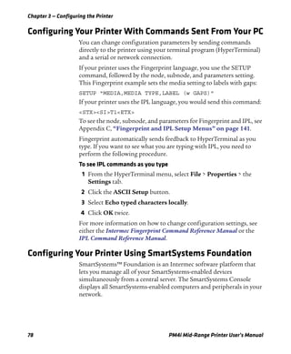 Chapter 3 — Configuring the Printer
78 PM4i Mid-Range Printer User’s Manual
Configuring Your Printer With Commands Sent From Your PC
You can change configuration parameters by sending commands
directly to the printer using your terminal program (HyperTerminal)
and a serial or network connection.
If your printer uses the Fingerprint language, you use the SETUP
command, followed by the node, subnode, and parameters setting.
This Fingerprint example sets the media setting to labels with gaps:
SETUP "MEDIA,MEDIA TYPE,LABEL (w GAPS)"
If your printer uses the IPL language, you would send this command:
<STX><SI>T1<ETX>
To see the node, subnode, and parameters for Fingerprint and IPL, see
Appendix C, “Fingerprint and IPL Setup Menus” on page 141.
Fingerprint automatically sends feedback to HyperTerminal as you
type. If you want to see what you are typing with IPL, you need to
perform the following procedure.
To see IPL commands as you type
1 From the HyperTerminal menu, select File > Properties > the
Settings tab.
2 Click the ASCII Setup button.
3 Select Echo typed characters locally.
4 Click OK twice.
For more information on how to change configuration settings, see
either the Intermec Fingerprint Command Reference Manual or the
IPL Command Reference Manual.
Configuring Your Printer Using SmartSystems Foundation
SmartSystems™ Foundation is an Intermec software platform that
lets you manage all of your SmartSystems-enabled devices
simultaneously from a central server. The SmartSystems Console
displays all SmartSystems-enabled computers and peripherals in your
network.
 