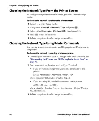 Chapter 3 — Configuring the Printer
80 PM4i Mid-Range Printer User’s Manual
Choosing the Network Type From the Printer Screen
To configure the printer from the screen, you need to enter Setup
mode.
To choose the network type from the printer screen
1 Press T to enter Setup mode.
2 Navigate to Network > Network Type and press E.
3 Select either Ethernet or Wireless 802.11 and press E.
4 Press T to exit Setup mode.
5 Reboot the printer for the change to take effect.
Choosing the Network Type Using Printer Commands
You can use a serial connection to send Fingerprint or IPL commands
the printer.
To choose the network type using printer commands
1 Connect your printer to your PC using a serial cable. For help, see
“Connecting the Printer to a PC Through the Serial Port” on
page 42.
2 Start a terminal application, such as HyperTerminal.
• If you are running Fingerprint, send this command to the
printer:
setup "NETWORK","NETWORK TYPE","n"
where n is either Ethernet or Wireless 802.11.
• If you are using IPL, send this command to the printer:
<STX><SI>n,,,p<ETX>
where p is either 0 (select Ethernet interface) or 1 (Select Wireless
802.11 interface).
3 Reboot the printer for the change to take effect.
 