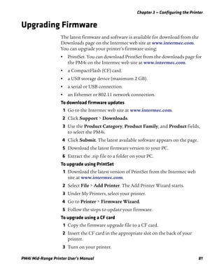 Chapter 3 — Configuring the Printer
PM4i Mid-Range Printer User’s Manual 81
Upgrading Firmware
The latest firmware and software is available for download from the
Downloads page on the Intermec web site at www.intermec.com.
You can upgrade your printer’s firmware using:
• PrintSet. You can download PrintSet from the downloads page for
the PM4i on the Intermec web site at www.intermec.com.
• a CompactFlash (CF) card.
• a USB storage device (maximum 2 GB).
• a serial or USB connection.
• an Ethernet or 802.11 network connection.
To download firmware updates
1 Go to the Intermec web site at www.intermec.com.
2 Click Support > Downloads.
3 Use the Product Category, Product Family, and Product fields,
to select the PM4i.
4 Click Submit. The latest available software appears on the page.
5 Download the latest firmware version to your PC.
6 Extract the .zip file to a folder on your PC.
To upgrade using PrintSet
1 Download the latest version of PrintSet from the Intermec web
site at www.intermec.com.
2 Select File > Add Printer. The Add Printer Wizard starts.
3 Under My Printers, select your printer.
4 Go to Printer > Firmware Wizard.
5 Follow the steps to update your firmware.
To upgrade using a CF card
1 Copy the firmware upgrade file to a CF card.
2 Insert the CF card in the appropriate slot on the back of your
printer.
3 Turn on your printer.
 