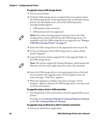 Chapter 3 — Configuring the Printer
82 PM4i Mid-Range Printer User’s Manual
To upgrade using a USB storage device
1 Turn on your printer.
2 Verify the USB storage device is supported by your printer. Insert
the USB storage device in the appropriate slot on the back of your
printer. On the display screen, one of the following status
messages briefly appears:
• USB memory stick connected
• USB memory stick not supported
3 Insert the USB storage device in the appropriate slot on your PC.
4 In the root directory of the USB storage device, create a folder
named “upgrade.”
5 Copy the firmware binary upgrade file to the upgrade folder on
the USB storage device.
6 Insert the USB storage device in the appropriate slot on the back
of your printer. The upgrade starts. On the display screen, the
status message, “Time Out,” appears.
7 When the upgrade is complete, the status message, “Check
Integrity,” appears. Remove the USB storage device. You may need
to restart your printer.
To upgrade using a serial or USB connection
• Use Fingerprint or IPL commands to send the upgrade file to your
printer.
For help, see the Intermec Fingerprint Command Reference Manual
or the IPL Command Reference Manual.
To upgrade using an Ethernet or 802.11 network connection
1 Start your web browser application.
Note: If no status message appears when you insert the USB
storage device, remove and reinsert the USB storage device. To
manually verify the USB storage device is supported, see “Using a
USB Mass Storage Device” on page 57.
Note: The printer supports 8.3 binary filenames, which means the
filename can have up to eight characters and a .bin extension.
 