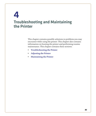 85
4
Troubleshooting and Maintaining
the Printer
This chapter contains possible solutions to problems you may
encounter while using the printer. This chapter also contains
information on booting the printer and performing routine
maintenance. This chapter contains these sections:
• Troubleshooting the Printer
• Adjusting the Printer
• Maintaining the Printer
 