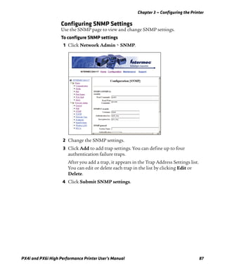 Chapter 3 — Configuring the Printer
PX4i and PX6i High Performance Printer User’s Manual 87
Configuring SNMP Settings
Use the SNMP page to view and change SNMP settings.
To configure SNMP settings
1 Click Network Admin > SNMP.
2 Change the SNMP settings.
3 Click Add to add trap settings. You can define up to four
authentication failure traps.
After you add a trap, it appears in the Trap Address Settings list.
You can edit or delete each trap in the list by clicking Edit or
Delete.
4 Click Submit SNMP settings.
 