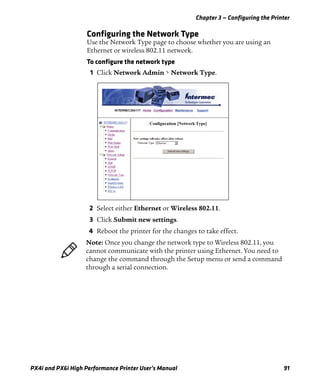 Chapter 3 — Configuring the Printer
PX4i and PX6i High Performance Printer User’s Manual 91
Configuring the Network Type
Use the Network Type page to choose whether you are using an
Ethernet or wireless 802.11 network.
To configure the network type
1 Click Network Admin > Network Type.
2 Select either Ethernet or Wireless 802.11.
3 Click Submit new settings.
4 Reboot the printer for the changes to take effect.
Note: Once you change the network type to Wireless 802.11, you
cannot communicate with the printer using Ethernet. You need to
change the command through the Setup menu or send a command
through a serial connection.
 