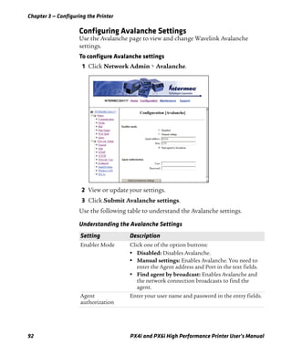 Chapter 3 — Configuring the Printer
92 PX4i and PX6i High Performance Printer User’s Manual
Configuring Avalanche Settings
Use the Avalanche page to view and change Wavelink Avalanche
settings.
To configure Avalanche settings
1 Click Network Admin > Avalanche.
2 View or update your settings.
3 Click Submit Avalanche settings.
Use the following table to understand the Avalanche settings.
Understanding the Avalanche Settings
Setting Description
Enabler Mode Click one of the option buttons:
• Disabled: Disables Avalanche.
• Manual settings: Enables Avalanche. You need to
enter the Agent address and Port in the text fields.
• Find agent by broadcast: Enables Avalanche and
the network connection broadcasts to find the
agent.
Agent
authorization
Enter your user name and password in the entry fields.
 