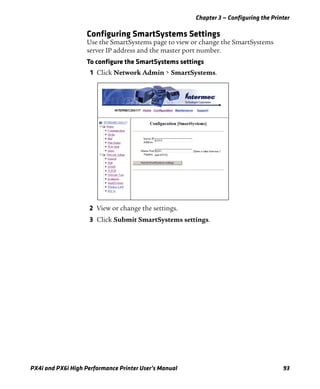 Chapter 3 — Configuring the Printer
PX4i and PX6i High Performance Printer User’s Manual 93
Configuring SmartSystems Settings
Use the SmartSystems page to view or change the SmartSystems
server IP address and the master port number.
To configure the SmartSystems settings
1 Click Network Admin > SmartSystems.
2 View or change the settings.
3 Click Submit SmartSystems settings.
 
