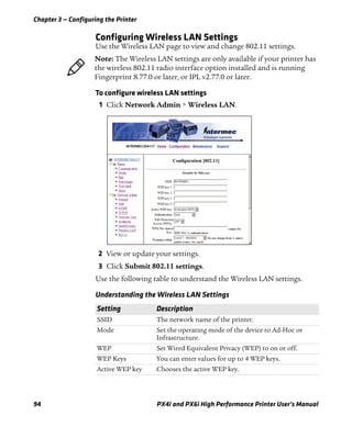 Chapter 3 — Configuring the Printer
94 PX4i and PX6i High Performance Printer User’s Manual
Configuring Wireless LAN Settings
Use the Wireless LAN page to view and change 802.11 settings.
To configure wireless LAN settings
1 Click Network Admin > Wireless LAN.
2 View or update your settings.
3 Click Submit 802.11 settings.
Use the following table to understand the Wireless LAN settings.
Note: The Wireless LAN settings are only available if your printer has
the wireless 802.11 radio interface option installed and is running
Fingerprint 8.77.0 or later, or IPL v2.77.0 or later.
Understanding the Wireless LAN Settings
Setting Description
SSID The network name of the printer.
Mode Set the operating mode of the device to Ad-Hoc or
Infrastructure.
WEP Set Wired Equivalent Privacy (WEP) to on or off.
WEP Keys You can enter values for up to 4 WEP keys.
Active WEP key Chooses the active WEP key.
 