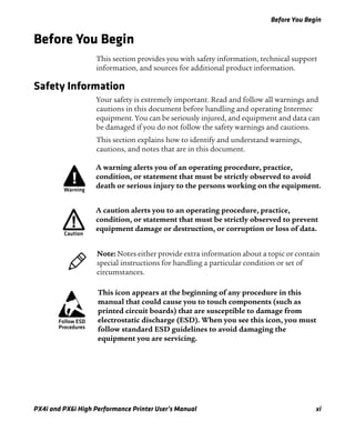 Before You Begin
PX4i and PX6i High Performance Printer User’s Manual xi
Before You Begin
This section provides you with safety information, technical support
information, and sources for additional product information.
Safety Information
Your safety is extremely important. Read and follow all warnings and
cautions in this document before handling and operating Intermec
equipment. You can be seriously injured, and equipment and data can
be damaged if you do not follow the safety warnings and cautions.
This section explains how to identify and understand warnings,
cautions, and notes that are in this document.
A warning alerts you of an operating procedure, practice,
condition, or statement that must be strictly observed to avoid
death or serious injury to the persons working on the equipment.
A caution alerts you to an operating procedure, practice,
condition, or statement that must be strictly observed to prevent
equipment damage or destruction, or corruption or loss of data.
Note: Notes either provide extra information about a topic or contain
special instructions for handling a particular condition or set of
circumstances.
This icon appears at the beginning of any procedure in this
manual that could cause you to touch components (such as
printed circuit boards) that are susceptible to damage from
electrostatic discharge (ESD). When you see this icon, you must
follow standard ESD guidelines to avoid damaging the
equipment you are servicing.
 
