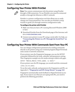 Chapter 3 — Configuring the Printer
98 PX4i and PX6i High Performance Printer User’s Manual
Configuring Your Printer With PrintSet
PrintSet is a printer configuration tool that allows you to easily
change your setup parameters. You can also use PrintSet’s setup
wizards to guide you through common configuration tasks.
To configure the printer with PrintSet
1 Make sure that you have a PC running Microsoft Windows 2000
or later.
2 Download PrintSet from the Downloads page of the Intermec web
site at www.intermec.com.
3 Connect your printer to your PC using a serial cable. For help, see
“Connecting the Printer to a PC Through the Serial Port” on
page 56.
Configuring Your Printer With Commands Sent From Your PC
You can change configuration parameters by sending commands
directly to the printer using your terminal program (HyperTerminal)
and a serial or network connection.
If your printer uses the Fingerprint language, you use the SETUP
command, followed by the node, subnode, and parameters setting.
This Fingerprint example sets the media setting to labels with gaps:
SETUP "MEDIA,MEDIA TYPE,LABEL (w GAPS)"
If your printer uses the IPL language, you would send this command:
<STX><SI>T1<ETX>
To see the node, subnode, and parameters for Fingerprint and IPL, see
Appendix C, “Fingerprint and IPL Setup Menus” on page 163.
Fingerprint automatically sends feedback to HyperTerminal as you
type. If you want to see what you are typing with IPL, you need to
perform the following procedure.
Note: You cannot communicate with the printer using PrintSet
through a USB connection. To use PrintSet, you must be connected
serially or through the Ethernet or 802.11 network.
 