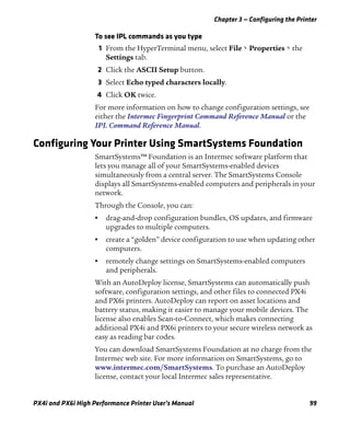 Chapter 3 — Configuring the Printer
PX4i and PX6i High Performance Printer User’s Manual 99
To see IPL commands as you type
1 From the HyperTerminal menu, select File > Properties > the
Settings tab.
2 Click the ASCII Setup button.
3 Select Echo typed characters locally.
4 Click OK twice.
For more information on how to change configuration settings, see
either the Intermec Fingerprint Command Reference Manual or the
IPL Command Reference Manual.
Configuring Your Printer Using SmartSystems Foundation
SmartSystems™ Foundation is an Intermec software platform that
lets you manage all of your SmartSystems-enabled devices
simultaneously from a central server. The SmartSystems Console
displays all SmartSystems-enabled computers and peripherals in your
network.
Through the Console, you can:
• drag-and-drop configuration bundles, OS updates, and firmware
upgrades to multiple computers.
• create a “golden” device configuration to use when updating other
computers.
• remotely change settings on SmartSystems-enabled computers
and peripherals.
With an AutoDeploy license, SmartSystems can automatically push
software, configuration settings, and other files to connected PX4i
and PX6i printers. AutoDeploy can report on asset locations and
battery status, making it easier to manage your mobile devices. The
license also enables Scan-to-Connect, which makes connecting
additional PX4i and PX6i printers to your secure wireless network as
easy as reading bar codes.
You can download SmartSystems Foundation at no charge from the
Intermec web site. For more information on SmartSystems, go to
www.intermec.com/SmartSystems. To purchase an AutoDeploy
license, contact your local Intermec sales representative.
 