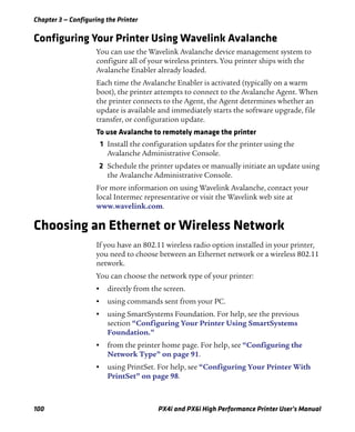 Chapter 3 — Configuring the Printer
100 PX4i and PX6i High Performance Printer User’s Manual
Configuring Your Printer Using Wavelink Avalanche
You can use the Wavelink Avalanche device management system to
configure all of your wireless printers. You printer ships with the
Avalanche Enabler already loaded.
Each time the Avalanche Enabler is activated (typically on a warm
boot), the printer attempts to connect to the Avalanche Agent. When
the printer connects to the Agent, the Agent determines whether an
update is available and immediately starts the software upgrade, file
transfer, or configuration update.
To use Avalanche to remotely manage the printer
1 Install the configuration updates for the printer using the
Avalanche Administrative Console.
2 Schedule the printer updates or manually initiate an update using
the Avalanche Administrative Console.
For more information on using Wavelink Avalanche, contact your
local Intermec representative or visit the Wavelink web site at
www.wavelink.com.
Choosing an Ethernet or Wireless Network
If you have an 802.11 wireless radio option installed in your printer,
you need to choose between an Ethernet network or a wireless 802.11
network.
You can choose the network type of your printer:
• directly from the screen.
• using commands sent from your PC.
• using SmartSystems Foundation. For help, see the previous
section “Configuring Your Printer Using SmartSystems
Foundation.”
• from the printer home page. For help, see “Configuring the
Network Type” on page 91.
• using PrintSet. For help, see “Configuring Your Printer With
PrintSet” on page 98.
 