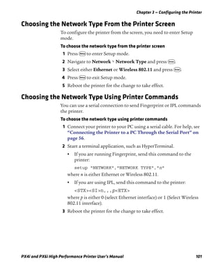 Chapter 3 — Configuring the Printer
PX4i and PX6i High Performance Printer User’s Manual 101
Choosing the Network Type From the Printer Screen
To configure the printer from the screen, you need to enter Setup
mode.
To choose the network type from the printer screen
1 Press T to enter Setup mode.
2 Navigate to Network > Network Type and press E.
3 Select either Ethernet or Wireless 802.11 and press E.
4 Press T to exit Setup mode.
5 Reboot the printer for the change to take effect.
Choosing the Network Type Using Printer Commands
You can use a serial connection to send Fingerprint or IPL commands
the printer.
To choose the network type using printer commands
1 Connect your printer to your PC using a serial cable. For help, see
“Connecting the Printer to a PC Through the Serial Port” on
page 56.
2 Start a terminal application, such as HyperTerminal.
• If you are running Fingerprint, send this command to the
printer:
setup "NETWORK","NETWORK TYPE","n"
where n is either Ethernet or Wireless 802.11.
• If you are using IPL, send this command to the printer:
<STX><SI>n,,,p<ETX>
where p is either 0 (select Ethernet interface) or 1 (Select Wireless
802.11 interface).
3 Reboot the printer for the change to take effect.
 
