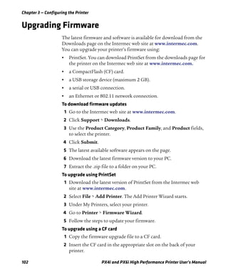 Chapter 3 — Configuring the Printer
102 PX4i and PX6i High Performance Printer User’s Manual
Upgrading Firmware
The latest firmware and software is available for download from the
Downloads page on the Intermec web site at www.intermec.com.
You can upgrade your printer’s firmware using:
• PrintSet. You can download PrintSet from the downloads page for
the printer on the Intermec web site at www.intermec.com.
• a CompactFlash (CF) card.
• a USB storage device (maximum 2 GB).
• a serial or USB connection.
• an Ethernet or 802.11 network connection.
To download firmware updates
1 Go to the Intermec web site at www.intermec.com.
2 Click Support > Downloads.
3 Use the Product Category, Product Family, and Product fields,
to select the printer.
4 Click Submit.
5 The latest available software appears on the page.
6 Download the latest firmware version to your PC.
7 Extract the .zip file to a folder on your PC.
To upgrade using PrintSet
1 Download the latest version of PrintSet from the Intermec web
site at www.intermec.com.
2 Select File > Add Printer. The Add Printer Wizard starts.
3 Under My Printers, select your printer.
4 Go to Printer > Firmware Wizard.
5 Follow the steps to update your firmware.
To upgrade using a CF card
1 Copy the firmware upgrade file to a CF card.
2 Insert the CF card in the appropriate slot on the back of your
printer.
 