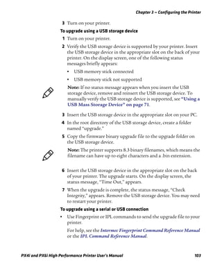 Chapter 3 — Configuring the Printer
PX4i and PX6i High Performance Printer User’s Manual 103
3 Turn on your printer.
To upgrade using a USB storage device
1 Turn on your printer.
2 Verify the USB storage device is supported by your printer. Insert
the USB storage device in the appropriate slot on the back of your
printer. On the display screen, one of the following status
messages briefly appears:
• USB memory stick connected
• USB memory stick not supported
3 Insert the USB storage device in the appropriate slot on your PC.
4 In the root directory of the USB storage device, create a folder
named “upgrade.”
5 Copy the firmware binary upgrade file to the upgrade folder on
the USB storage device.
6 Insert the USB storage device in the appropriate slot on the back
of your printer. The upgrade starts. On the display screen, the
status message, “Time Out,” appears.
7 When the upgrade is complete, the status message, “Check
Integrity,” appears. Remove the USB storage device. You may need
to restart your printer.
To upgrade using a serial or USB connection
• Use Fingerprint or IPL commands to send the upgrade file to your
printer.
For help, see the Intermec Fingerprint Command Reference Manual
or the IPL Command Reference Manual.
Note: If no status message appears when you insert the USB
storage device, remove and reinsert the USB storage device. To
manually verify the USB storage device is supported, see “Using a
USB Mass Storage Device” on page 71.
Note: The printer supports 8.3 binary filenames, which means the
filename can have up to eight characters and a .bin extension.
 