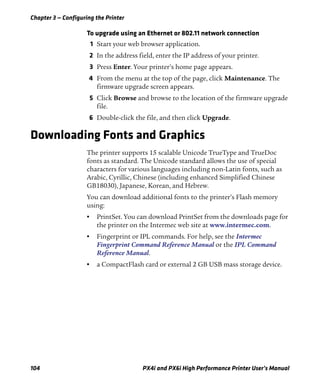 Chapter 3 — Configuring the Printer
104 PX4i and PX6i High Performance Printer User’s Manual
To upgrade using an Ethernet or 802.11 network connection
1 Start your web browser application.
2 In the address field, enter the IP address of your printer.
3 Press Enter. Your printer’s home page appears.
4 From the menu at the top of the page, click Maintenance. The
firmware upgrade screen appears.
5 Click Browse and browse to the location of the firmware upgrade
file.
6 Double-click the file, and then click Upgrade.
Downloading Fonts and Graphics
The printer supports 15 scalable Unicode TrueType and TrueDoc
fonts as standard. The Unicode standard allows the use of special
characters for various languages including non-Latin fonts, such as
Arabic, Cyrillic, Chinese (including enhanced Simplified Chinese
GB18030), Japanese, Korean, and Hebrew.
You can download additional fonts to the printer’s Flash memory
using:
• PrintSet. You can download PrintSet from the downloads page for
the printer on the Intermec web site at www.intermec.com.
• Fingerprint or IPL commands. For help, see the Intermec
Fingerprint Command Reference Manual or the IPL Command
Reference Manual.
• a CompactFlash card or external 2 GB USB mass storage device.
 