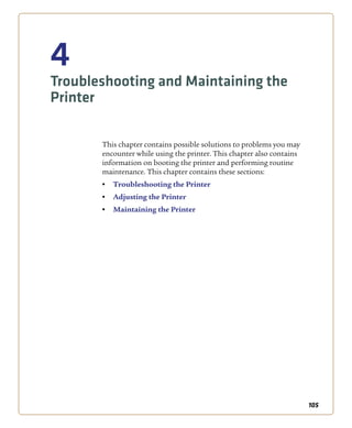 105
4
Troubleshooting and Maintaining the
Printer
This chapter contains possible solutions to problems you may
encounter while using the printer. This chapter also contains
information on booting the printer and performing routine
maintenance. This chapter contains these sections:
• Troubleshooting the Printer
• Adjusting the Printer
• Maintaining the Printer
 