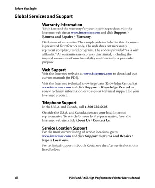 Before You Begin
xii PX4i and PX6i High Performance Printer User’s Manual
Global Services and Support
Warranty Information
To understand the warranty for your Intermec product, visit the
Intermec web site at www.intermec.com and click Support >
Returns and Repairs > Warranty.
Disclaimer of warranties: The sample code included in this document
is presented for reference only. The code does not necessarily
represent complete, tested programs. The code is provided “as is with
all faults.” All warranties are expressly disclaimed, including the
implied warranties of merchantability and fitness for a particular
purpose.
Web Support
Visit the Intermec web site at www.intermec.com to download our
current manuals (in PDF).
Visit the Intermec technical knowledge base (Knowledge Central) at
www.intermec.com and click Support > Knowledge Central to
review technical information or to request technical support for your
Intermec product.
Telephone Support
In the U.S.A. and Canada, call 1-800-755-5505.
Outside the U.S.A. and Canada, contact your local Intermec
representative. To search for your local representative, from the
Intermec web site, click About Us > Contact Us.
Service Location Support
For the most current listing of service locations, go to
www.intermec.com and click Support >Returns and Repairs >
Repair Locations.
For technical support in South Korea, use the after service locations
listed below:
 